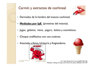      Derivados de la hembra del insecto cochineal.

     Mediadas por IgE (proteínas del insecto).

     Jugos, gelatina, nieve, yogurt, dulces y cosméticos.

     Choque anafiláctico con uso cutáneo.

     Asociado a Asma, Urticaria y Angioedema.




     Dr. Miyagui Namikawa   Rincón de Alergia
     Enero 2010             Dr. Jose Mª Negro                            Curr Opin Allergy Clin Immunol 2009;9:278–283
                                                Middelton´s Allergy Principes and Practice 7th edition, 2009;66:1169-1187
 