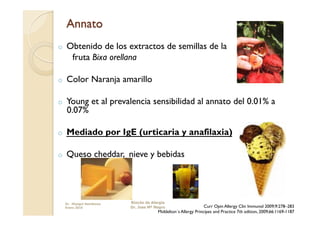 o    Obtenido de los extractos de semillas de la
      fruta Bixa orellana

o    Color Naranja amarillo

o    Young et al prevalencia sensibilidad al annato del 0.01% a
     0.07%

o    Mediado por IgE (urticaria y anafilaxia)

o    Queso cheddar, nieve y bebidas




     Dr. Miyagui Namikawa   Rincón de Alergia
     Enero 2010             Dr. Jose Mª Negro                     Curr Opin Allergy Clin Immunol 2009;9:278–283
                                         Middelton´s Allergy Principes and Practice 7th edition, 2009;66:1169-1187
 