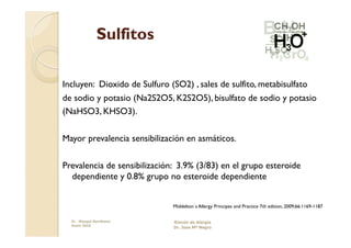 Sulfitos

Incluyen: Dioxido de Sulfuro (SO2) , sales de sulfito, metabisulfato
de sodio y potasio (Na2S2O5, K2S2O5), bisulfato de sodio y potasio
(NaHSO3, KHSO3).

Mayor prevalencia sensibilización en asmáticos.

Prevalencia de sensibilización: 3.9% (3/83) en el grupo esteroide
  dependiente y 0.8% grupo no esteroide dependiente


                              Middelton´s Allergy Principes and Practice 7th edition, 2009;66:1169-1187

  Dr. Miyagui Namikawa        Rincón de Alergia
  Enero 2010
                              Dr. Jose Mª Negro
 