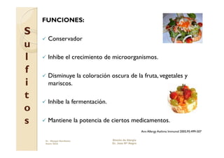 FUNCIONES:
S
      Conservador
u
l     Inhibe        el crecimiento de microorganismos.

f     Disminuye             la coloración oscura de la fruta, vegetales y
i      mariscos.

t
      Inhibe        la fermentación.
o
s     Mantiene             la potencia de ciertos medicamentos.
                                                               Ann Allergy Asthma Immunol 2005;95:499-507

     Dr. Miyagui Namikawa                  Rincón de Alergia
     Enero 2010                            Dr. Jose Mª Negro
 