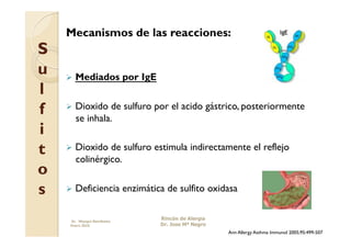 Mecanismos de las reacciones:
S
u     Mediados             por IgE
l
f     Dioxido  de sulfuro por el acido gástrico, posteriormente
       se inhala.
i
t     Dioxido  de sulfuro estimula indirectamente el reflejo
       colinérgico.
o
s     Deficiencia          enzimática de sulfito oxidasa


     Dr. Miyagui Namikawa
                                      Rincón de Alergia
     Enero 2010                       Dr. Jose Mª Negro
                                                          Ann Allergy Asthma Immunol 2005;95:499-507
 