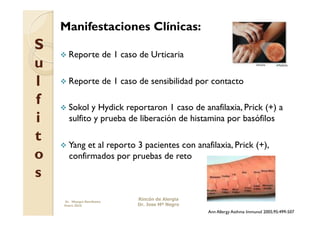 Manifestaciones Clínicas:
S
      Reporte              de 1 caso de Urticaria
u
l     Reporte              de 1 caso de sensibilidad por contacto

f     Sokol  y Hydick reportaron 1 caso de anafilaxia, Prick (+) a
i      sulfito y prueba de liberación de histamina por basófilos

t     Yang et al reporto 3 pacientes con anafilaxia, Prick (+),
o      confirmados por pruebas de reto
s
     Dr. Miyagui Namikawa
                                     Rincón de Alergia
     Enero 2010                      Dr. Jose Mª Negro
                                                         Ann Allergy Asthma Immunol 2005;95:499-507
 