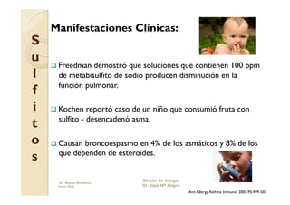 Manifestaciones Clínicas:
S
u     Freedman demostró que soluciones que contienen 100 ppm
l     de metabisulfito de sodio producen disminución en la
      función pulmonar.
f
i     Kochen   reportó caso de un niño que consumió fruta con
      sulfito - desencadenó asma.
t
o     Causanbroncoespasmo en 4% de los asmáticos y 8% de los
s     que dependen de esteroides.


      Dr. Miyagui Namikawa
                              Rincón de Alergia
      Enero 2010              Dr. Jose Mª Negro
                                                  Ann Allergy Asthma Immunol 2005;95:499-507
 