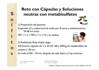 Reto con Cápsulas y Soluciones
S       neutras con metabisulfatos
u
l   1) Preparación del paciente:
    Suspender β2 y nedocromil de sodio por 8 horas y antihistamínicos
f         24-48 hrs antes.
    VEF 1 > o = 70% y > o =1.5 L en adultos.
i
t   2) Realización Reto simple ciego:
    Administrar cápsulas de 1, 5, 25, 50, 100 y 200mg de metabisulfato de
o   potasio c/ 30 min.
s   Se mide el VEF1 30 min. después de cada dosis y si hay síntomas.


     Dr. Miyagui Namikawa     Rincón de Alergia
     Enero 2010               Dr. Jose Mª Negro

                                   Middelton´s Allergy Principes and Practice 7th edition, 2009;66:1169-1187
 