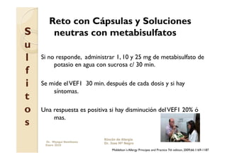 Reto con Cápsulas y Soluciones
S       neutras con metabisulfatos
u
l   Si no responde, administrar 1, 10 y 25 mg de metabisulfato de
         potasio en agua con sucrosa c/ 30 min.
f
i   Se mide el VEF1 30 min. después de cada dosis y si hay
        síntomas.
t
o   Una respuesta es positiva si hay disminución del VEF1 20% ó
        mas.
s
                            Rincón de Alergia
     Dr. Miyagui Namikawa
                            Dr. Jose Mª Negro
     Enero 2010
                                Middelton´s Allergy Principes and Practice 7th edition, 2009;66:1169-1187
 