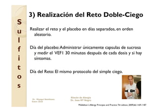 3) Realización del Reto Doble-Ciego
S
    Realizar el reto y el placebo en días separados, en orden
u     aleatorio.
l
f   Día del placebo: Administrar únicamente capsulas de sucrosa
      y medir el VEF1 30 minutos después de cada dosis y si hay
i     síntomas.

t   Día del Reto: El mismo protocolo del simple ciego.
o
s
                            Rincón de Alergia
     Dr. Miyagui Namikawa
                            Dr. Jose Mª Negro
     Enero 2010
                                  Middelton´s Allergy Principes and Practice 7th edition, 2009;66:1169-1187
 