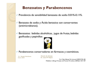 Benzoatos y Parabencenos
  Prevalencia          de sensibilidad benzoato de sodio 0.01%-0.11%.

  Benzoato de sodio y Ácido benzoico son conservantes
  (antimicrobianos).

  Benzoatos:  bebidas alcohólicas, jugos de frutas, bebidas
  gasificadas y pepinillos




  Parabencenos           conservadores en fármacos y cosméticos.
 Dr. Miyagui Namikawa           Rincón de Alergia
 Enero 2010                     Dr. Jose Mª Negro
                                                                Curr Opin Allergy Clin Immunol 2009;9:278–283
                                       Middelton´s Allergy Principes and Practice 7th edition, 2009;66:1169-1187
 