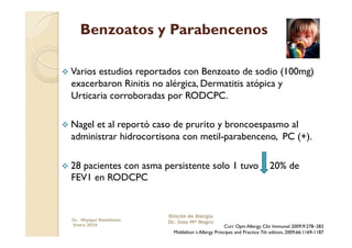 Benzoatos y Parabencenos

  Variosestudios reportados con Benzoato de sodio (100mg)
  exacerbaron Rinitis no alérgica, Dermatitis atópica y
  Urticaria corroboradas por RODCPC.

  Nagelet al reportó caso de prurito y broncoespasmo al
  administrar hidrocortisona con metil-parabenceno, PC (+).

  28
    pacientes con asma persistente solo 1 tuvo                           20% de
  FEV1 en RODCPC


                         Rincón de Alergia
  Dr. Miyagui Namikawa
                         Dr. Jose Mª Negro
  Enero 2010                                        Curr Opin Allergy Clin Immunol 2009;9:278–283
                           Middelton´s Allergy Principes and Practice 7th edition, 2009;66:1169-1187
 