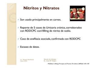 Nitritos y Nitratos

  Son   usado principalmente en carnes.

  Reporte
         de 5 casos de Urticaria crónica, corroborados
  con RODCPC con100mg de nitrito de sodio.

  Caso    de anafilaxia asociada, confirmada con RODCPC

  Escasez     de datos.



  Dr. Miyagui Namikawa     Rincón de Alergia
  Enero 2010               Dr. Jose Mª Negro

                                Middelton´s Allergy Principes and Practice 7th edition, 2009;66:1169-1187
 