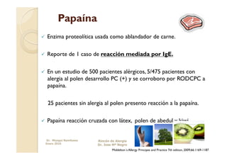 Papaína
    Enzima proteolítica usada como ablandador de carne.

    Reporte de 1 caso de reacción mediada por IgE.

    En un estudio de 500 pacientes alérgicos, 5/475 pacientes con
     alergia al polen desarrollo PC (+) y se corroboro por RODCPC a
     papaína.

      25 pacientes sin alergia al polen presento reacción a la papaína.

    Papaína reacción cruzada con látex, polen de abedul y kiwi.


     Dr. Miyagui Namikawa   Rincón de Alergia
     Enero 2010             Dr. Jose Mª Negro
                                    Middelton´s Allergy Principes and Practice 7th edition, 2009;66:1169-1187
 