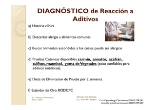 DIAGNÓSTICO de Reacción a
             Aditivos
a) Historia clínica


b) Descartar alergia a alimentos comunes


c) Buscar alimentos escondidos a los cuales puede ser alérgico


d) Pruebas Cutáneas disponibles carmín, annatto, azafrán,
   sulfitos, mannitol, goma de Vegetales (poco confiables para
   aditivos sintéticos).


e) Dieta de Eliminación de Prueba por 2 semanas.

f) Estándar de Oro: RODCPC
  Dr. Miyagui Namikawa         Rincón de Alergia
  Enero 2010                   Dr. Jose Mª Negro   Curr Opin Allergy Clin Immunol 2009;9:278–283
                                                    Ann Allergy Asthma Immunol. 2005;95:499-507
 