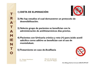 1) DIETA DE ELIMINACIÓN
T
R    2) No hay estudios el cual demuestren un protocolo de
        desensibilización.
A
T    3) Selecto grupo de pacientes se benefician con la
A       administración de antihistamínicos días previos.

M    4) Pacientes con Urticaria crónica y reto (+) para ácido acetil
IE      salicílico como aditivo se benefician con el uso de
        montelukast.
N
T    5) Tratamiento en caso de Anafilaxia
O
       Dr. Miyagui Namikawa    Rincón de Alergia
       Enero 2010              Dr. Jose Mª Negro
                                                   Ann Allergy Asthma Immunol. 2005;95:499-507
 