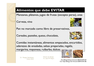 Manzanas, plátanos, jugos de frutas (excepto peras), uvas

Cerveza, vino

Pan no marcado como libre de preservativos,

Cereales, pasteles, queso, chocolate,

Comidas instantáneas, alimentos empacados, encurtidos,
aderezos de ensaladas, salsas preparadas, regaliz,
margarina, mayonesa, ruibarbo, dulces.

   Dr. Miyagui Namikawa   Rincón de Alergia
             Enero 2010   Dr. Jose Mª Negro
                                               Ann Allergy Asthma Immunol. 2005;95:499-507
                                              Curr Opin Allergy Clin Immunol 2009;9:278–283
 