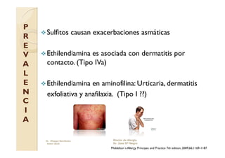 P
     Sulfitos          causan exacerbaciones asmáticas
R
E
V    Ethilendiamina es asociada con dermatitis por
A     contacto. (Tipo IVa)
L
E    Ethilendiamina  en aminofilina: Urticaria, dermatitis
N     exfoliativa y anafilaxia. (Tipo I ??)
C
I
A

     Dr. Miyagui Namikawa            Rincón de Alergia
      Enero 2010                     Dr. Jose Mª Negro
                                    Middelton´s Allergy Principes and Practice 7th edition, 2009;66:1169-1187
 