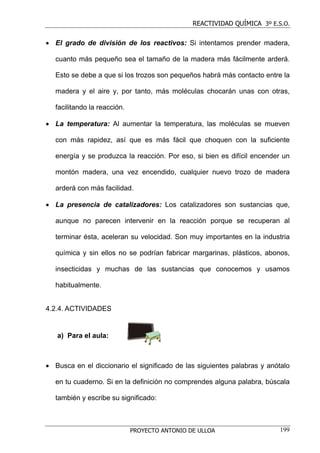 REACTIVIDAD QUÍMICA 3º E.S.O.


• El grado de división de los reactivos: Si intentamos prender madera,

   cuanto más pequeño sea el tamaño de la madera más fácilmente arderá.

   Esto se debe a que si los trozos son pequeños habrá más contacto entre la

   madera y el aire y, por tanto, más moléculas chocarán unas con otras,

   facilitando la reacción.

• La temperatura: Al aumentar la temperatura, las moléculas se mueven

   con más rapidez, así que es más fácil que choquen con la suficiente

   energía y se produzca la reacción. Por eso, si bien es difícil encender un

   montón madera, una vez encendido, cualquier nuevo trozo de madera

   arderá con más facilidad.

• La presencia de catalizadores: Los catalizadores son sustancias que,

   aunque no parecen intervenir en la reacción porque se recuperan al

   terminar ésta, aceleran su velocidad. Son muy importantes en la industria

   química y sin ellos no se podrían fabricar margarinas, plásticos, abonos,

   insecticidas y muchas de las sustancias que conocemos y usamos

   habitualmente.


4.2.4. ACTIVIDADES


   a) Para el aula:



• Busca en el diccionario el significado de las siguientes palabras y anótalo

   en tu cuaderno. Si en la definición no comprendes alguna palabra, búscala

   también y escribe su significado:



                              PROYECTO ANTONIO DE ULLOA                   199
 