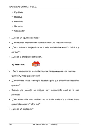 REACTIVIDAD QUÍMICA 3º E.S.O.

        Equilibrio

        Reactivo

        Disminuir

        Sucesivo

        Catalizador


• ¿Qué es un equilibrio químico?

• ¿Qué factores intervienen en la velocidad de una reacción química?

• ¿Cómo influye la temperatura en la velocidad de una reacción química y

  por qué?

• ¿Qué es la energía de activación?


      b) Para casa:


• ¿Cómo se denominan las sustancias que desaparecen en una reacción

  química? ¿Y las que aparecen?

• ¿Qué nombre recibe la energía necesaria para que empiece una reacción

  química?

• Cuando una reacción se produce muy rápidamente ¿qué es lo que

  produce?

• ¿Qué arderá con más facilidad: un trozo de madera o el mismo trozo

  convertido en serrín? ¿Por qué?

• ¿Qué es un catalizador?




200                      PROYECTO ANTONIO DE ULLOA
 