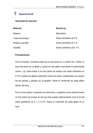 REACTIVIDAD QUÍMICA 3º E.S.O.


      Experiencia 20


  Velocidad de reacción.


Material:                                     Reactivos:

Mortero.                                      Marmolina.

Tubos de ensayo.                              Ácido clorhídrico al 5 %.

Globos y gomilla.                             Ácido clorhídrico al 1 %.

Gradilla.                                     Ácido clorhídrico al 0.1 %.


  Procedimiento:


  Con el mortero, convierte parte de la marmolina en un polvo fino. Vierte un

  poco del polvo en un globo y coloca en otro globo marmolina no pulverizada

  (como 1 g). Llena hasta 3 cm dos tubos de ensayo con ácido clorhídrico al

  0.1% y coloca los globos anteriores sobre los tubos, sujetándolos con ayuda

  de las gomas y sitúalos en la gradilla. Vierte el contenido de cada globo

  dentro del tubo.


  Pon en tres globos 3 gramos de marmolina y sujétalos como anteriormente

  en tres tubos de ensayo en los que has puesto anteriormente unos 3 cm de

  ácido clorhídrico al 5, 1 y 0.1%. Vierte el contenido de cada globo en el

  tubo.




                           PROYECTO ANTONIO DE ULLOA                        201
 