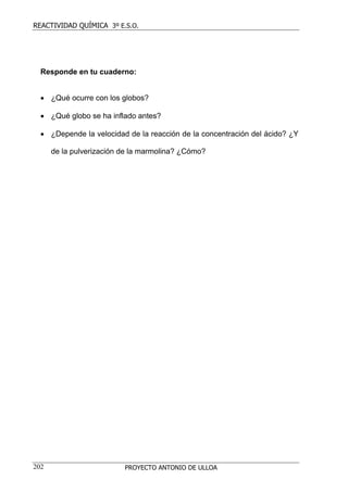 REACTIVIDAD QUÍMICA 3º E.S.O.




  Responde en tu cuaderno:


  • ¿Qué ocurre con los globos?

  • ¿Qué globo se ha inflado antes?

  • ¿Depende la velocidad de la reacción de la concentración del ácido? ¿Y

      de la pulverización de la marmolina? ¿Cómo?




202                       PROYECTO ANTONIO DE ULLOA
 