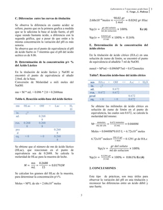 Laboratorio n 5 reacciones acido-base
C. Vesga , L. Pedroza
3
3
C. Diferencias entre las curvas de titulación
Se observa la diferencia en cuanto acidez se
refiere, puesto que en la primera grafica a medida
que se le adiciona la base al ácido fuerte, el pH
sigue siendo bastante ácido, a diferencia con la
segunda gráfica, que a pesar de que están a la
misma concentración la variación del pH es más
notoria.
Se observa que en el punto de equivalencia el pH
de ácido fuerte es 7 mientras que el pH del ácido
acético es de 8.06.
D. Determinación de la concentración p/v %
del Ácido Láctico
En la titulación de ácido láctico y NaOH se
encontró el punto de equivalencia al añadir
2.8mL de la base.
Conversión de Molaridad a mili moles del
NaOH:
mn = M * mL = 0.096 * 2.8 = 0.2688mn
Tabla 6. Reacción acido-base del ácido láctico
mn HLac + OH-
= Lac-
+ H2
O
in. ¿?
ad. 0.268
8
rxn. 0.268
8
0.268
8
pro
d
0.268
8
eq. ≈ 0 ≈ 0 0.268
8
Se obtiene que el número de mn de ácido láctico
(HLac), que reaccionan en el punto de
equivalencia sea de 0.2688. Se calcula la
molaridad de HLac para la muestra de leche.
Se calculan los gramos del HLac de la muestra,
para determinar la concentración p/v%
Moles = M*L de sln = 2.68x10-4
moles
Ec (4)
E. Determinación de la concentración del
ácido cítrico
En la titulación de ácido cítrico (HA.c) en una
solución de zumo de limón, se encontró el punto
de equivalencia al añadirle 7 ml de NaOH.
mmol = M*ml = 0.096M*7ml = 0.672mmoles
Tabla7. Reacción ácido-base del ácido cítrico
mn HA.c + OH-
== A.c-
+ H2O
in. ¿?
ad. 0.672
rxn. 0.672 0.672
prod 0.672
eq. ≈ 0 ≈ 0 0.672
Se obtiene las milimoles de ácido cítrico en
solución de zumo de limón en el punto de
equivalencia, las cuales son 0.672, se calcula la
molaridad del mismo:
M= 0.0448M
Moles = 0.0448M*0.015 L = 6.72x10-4
moles
6.72x10-4
moles = 0.1291 gr de HA.c
Ec (4)
2. CONCLUSIONES
Este tipo de prácticas, son muy útiles para
observar la variación del pH en una titulación y
reconocer las diferencias entre un ácido débil y
uno fuerte.
 