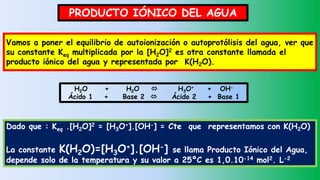 PRODUCTO IÓNICO DEL AGUA
H2O + H2O  H3O+ + OH-
Ácido 1 + Base 2  Ácido 2 + Base 1
Vamos a poner el equilibrio de autoionización o autoprotólisis del agua, ver que
su constante Keq multiplicada por la [H2O]2 es otra constante llamada el
producto iónico del agua y representada por K(H2O).
Dado que : Keq .[H2O]2 = [H3O+].[OH-] = Cte que representamos con K(H2O)
La constante K(H2O)=[H3O+].[OH-] se llama Producto Iónico del Agua,
depende solo de la temperatura y su valor a 25ºC es 1,0.10-14 mol2. L-2
 