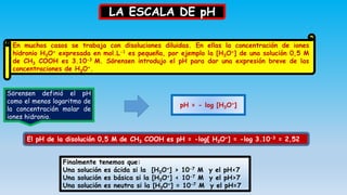 LA ESCALA DE pH
En muchos casos se trabaja con disoluciones diluidas. En ellas la concentración de iones
hidronio H3O+ expresada en mol.L-1 es pequeña, por ejemplo la [H3O+] de una solución 0,5 M
de CH3 COOH es 3.10-3 M. Sörensen introdujo el pH para dar una expresión breve de las
concentraciones de H3O+.
Sörensen definió el pH
como el menos logaritmo de
la concentración molar de
iones hidronio.
pH = - log [H3O+]
El pH de la disolución 0,5 M de CH3 COOH es pH = -log[ H3O+] = -log 3.10-3 = 2,52
Finalmente tenemos que:
Una solución es ácida si la [H3O+] > 10-7 M y el pH<7
Una solución es básica si la [H3O+] < 10-7 M y el pH>7
Una solución es neutra si la [H3O+] = 10-7 M y el pH=7
 
