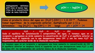 Análogamente definimos
pOH como el menos loga-
ritmo de la concentración
molar de iones hidróxido
pOH = - log[OH ]
Como el producto iónico del agua es: [H3O+].[OH-] = 1,0.10-14 . Podemos
tomar logaritmos de la expresión anterior, multiplicarla por (-1) y
obtenemos: -log [H3O+] - log [OH-] = 14 luego pH + pOH = 14
H2O + H2O  H3O+ + OH-
Dado el equilibrio de autoionización o autoprotólisis del agua, si tenemos agua en un
recipiente y agregamos un ácido aumenta la concentración de H3O+ y el equilibrio anterior se
desplaza hacia la izquierda con lo que desaparecen iones OH- y son los iones H3O+ los
responsables del carácter ácido de la disolución resultante.
Si tenemos agua en un recipiente y agregamos una base aumenta la concentración de OH- y
el equilibrio anterior se desplaza hacia la izquierda con lo que desaparecen iones H3O+ y son
los iones OH- los responsables del carácter básico de la disolución resultante
 