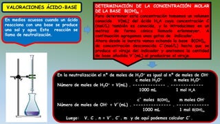 VALORACIONES ÁCIDO-BASE
En medios acuosos cuando un ácido
reacciona con una base se produce
una sal y agua. Esta reacción se
llama de neutralización.
DETERMINACIÓN DE LA CONCENTRACIÓN MOLAR
DE LA BASE B(OH)m :
Para determinar esta concentración tomamos un volumen
conocido V(mL) del ácido HnA cuya concentración C
(mol/L) también es conocida, y lo introducimos en un
matraz de forma cónica llamado erlenmeyer. A
continuación agregamos unas gotas de indicador.
Ahora desde la bureta vamos echando la base B(OH)m
de concentración desconocida C´(mol/L) hasta que se
produce el viraje del indicador y anotamos la cantidad
de base añadida V´(mL) al producirse el viraje.
En la neutralización el nº de moles de H3O+ es igual al nº de moles de OH-
c moles H3O+ n moles H3O+
Número de moles de H3O+ = V(mL) . ------------- . -------------
1000 mL 1 mol HnA
c´ moles B(OH)m m moles OH-
Número de moles de OH- = V´(mL) . --------------- . -------------
1000 mL 1 mol B(OH)m
Luego: V. C . n = V´. C´. m y de aquí podemos calcular C´.
 