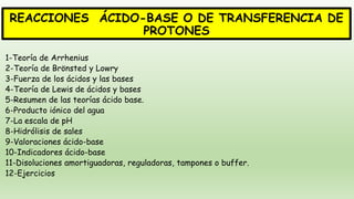 REACCIONES ÁCIDO-BASE O DE TRANSFERENCIA DE
PROTONES
1-Teoría de Arrhenius
2-Teoría de Brönsted y Lowry
3-Fuerza de los ácidos y las bases
4-Teoría de Lewis de ácidos y bases
5-Resumen de las teorías ácido base.
6-Producto iónico del agua
7-La escala de pH
8-Hidrólisis de sales
9-Valoraciones ácido-base
10-Indicadores ácido-base
11-Disoluciones amortiguadoras, reguladoras, tampones o buffer.
12-Ejercicios
 