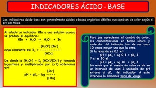 INDICADORES ÁCIDO - BASE
Los indicadores ácido-base son generalmente ácidos o bases orgánicas débiles que cambian de color según el
pH del medio
Al añadir un indicador HIn a una solución acuosa
se produce el equilibrio:
HIn + H2O  H3O+ + In-
[H3O+].[In-]
cuya constante es: Ka = ------------
[HIn]
De donde la [H3O+] = Ka [HIn]/[In-] y tomando
logaritmos y multiplicando por (-1) obtenemos
que:
[In-]
pH = pKa + log -----
[HIn]
Para que apreciemos el cambio de color,
las concentraciones en forma iónica y
molecular del indicador han de ser unas
10 veces mayor una que la otra.
Si la relación es 0,1 el:
pH = pKa + log 0,1 = pKa-1
Y si es 10 el:
pH = pKa + log 10 = pKa+1
De modo que el cambio de color se da en
un intervalo de unas 2 unidades de pH
entorno al pKa del indicador. A este
intervalo lo llamamos zona de viraje.
 