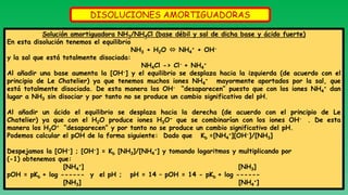 DISOLUCIONES AMORTIGUADORAS
Solución amortiguadora NH3/NH4Cl (base débil y sal de dicha base y ácido fuerte)
En esta disolución tenemos el equilibrio
NH3 + H2O  NH4
+ + OH-
y la sal que está totalmente disociada:
NH4Cl -> Cl- + NH4
+
Al añadir una base aumenta la [OH-] y el equilibrio se desplaza hacia la izquierda (de acuerdo con el
principio de Le Chatelier) ya que tenemos muchos iones NH4
+ mayormente aportados por la sal, que
está totalmente disociada. De esta manera los OH- “desaparecen” puesto que con los iones NH4
+ dan
lugar a NH3 sin disociar y por tanto no se produce un cambio significativo del pH.
Al añadir un ácido el equilibrio se desplaza hacia la derecha (de acuerdo con el principio de Le
Chatelier) ya que con el H2O produce iones H3O+ que se combinarían con los iones OH- . De esta
manera los H3O+ “desaparecen” y por tanto no se produce un cambio significativo del pH.
Podemos calcular el pOH de la forma siguiente: Dado que Kb =[NH4
+][OH-]/[NH3]
Despejamos la [OH-] ; [OH-] = Kb [NH3]/[NH4
+] y tomando logaritmos y multiplicando por
(-1) obtenemos que:
[NH4
+] [NH3]
pOH = pKb + log ------ y el pH ; pH = 14 – pOH = 14 - pKb + log ------
[NH3] [NH4
+]
 