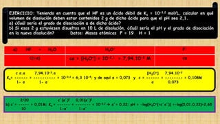 EJERCICIO: Teniendo en cuenta que el HF es un ácido débil de Ka = 10-3,2 mol/L, calcular en qué
volumen de disolución deben estar contenidos 2 g de dicho ácido para que el pH sea 2,1.
a) ¿Cuál sería el grado de disociación α de dicho ácido?
b) Si esos 2 g estuviesen disueltos en 10 L de disolución, ¿Cuál sería el pH y el grado de disociación
en la nueva disolución? Datos: Masas atómicas F = 19 H = 1
a) HF + H2O H3O+ F-
C(1-α) cα = [H3O+] = 10-2,1 = 7,94.10-3 M cα
c α.α 7,94.10-3.α [H3O+] 7,94.10-3
Ka= ------ = ---------- = 10-3,2 = 6,3 10-4; y de aquí α = 0,073 y c = ------ = -------- = 0,108M
1- α 1- α α 0,073
2/20 c´(α´)2 0,01(α´)2
b) c´= ----- = 0,01M; Ka = ------ = ------- = 10-3,2  α´= 0,22; pH = -log[H3O+(=c´α´)] =-log(0,01.0,22)=2,65
10 1-α´ 1-α´
 