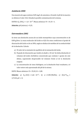 REACCIONESÁCIDO-BASE
Andalucía 2000
Una muestra de agua contiene 0,85 mg/L de amoníaco. Al medir el pH de la muestra
se obtiene el valor 10,2. Estudia la posible contaminación de la misma.
DATOS: 𝐾𝑏 (𝑁𝐻3) = 1,8 · 10−5
. Masas atómicas: N = 14; H = 1.
Solución: pH (teórico) = 9,35.
Extremadura 2002
Se tiene una disolución acuosa de un ácido monoprótico cuya concentración es de
8,00 g/litro. La masa molecular del ácido es 62,0. En estas condiciones el grado de
disociación del ácido es de un 30%, según se deduce de medidas de la conductividad
de la disolución. Calcula:
a) El valor de la constante de equilibrio de la ionización del ácido.
b) El grado de disociación que tendrá al añadir a 10 cm3 de dicha disolución el
volumen del ácido clorhídrico concentrado que contiene 1 gramo de este
último, suponiendo despreciable tal volumen frente al de la disolución
original.
c) La concentración de iones hidrógeno, en la disolución final resultante y el
valor entero más aproximado del pH de la misma.
DATO: Masas atómicas: Cl = 35,45; H = 1,08.
Solución: a) 𝐾𝑎 (𝐻𝐴) = 1,66 · 10−2
; b) 𝛼 = 0,98 (98,0%); c) [𝐻3 𝑂+] 𝑒𝑞. =
2,74 𝑀; 𝑝𝐻 = 0.
 