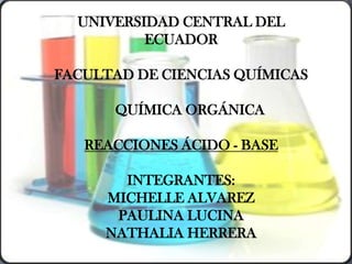 UNIVERSIDAD CENTRAL DEL
          ECUADOR

FACULTAD DE CIENCIAS QUÍMICAS

      QUÍMICA ORGÁNICA

   REACCIONES ÁCIDO - BASE

       INTEGRANTES:
     MICHELLE ALVAREZ
      PAULINA LUCINA
     NATHALIA HERRERA
 