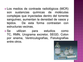  Los  medios de contraste radiológicos (MCR)
  son sustancias químicas de moléculas
  complejas que inyectadas dentro del...