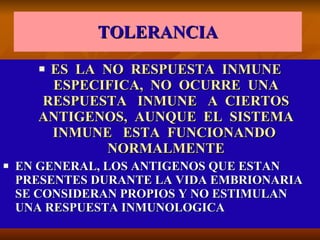 TOLERANCIA ES  LA  NO  RESPUESTA  INMUNE ESPECIFICA,  NO  OCURRE  UNA RESPUESTA  INMUNE  A  CIERTOS ANTIGENOS,  AUNQUE  EL  SISTEMA INMUNE  ESTA  FUNCIONANDO  NORMALMENTE EN GENERAL, LOS ANTIGENOS QUE ESTAN PRESENTES DURANTE LA VIDA EMBRIONARIA SE CONSIDERAN PROPIOS Y NO ESTIMULAN UNA RESPUESTA INMUNOLOGICA 