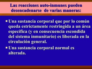 Las reacciones auto-inmunes pueden desencadenarse  de varias maneras: Una sustancia corporal que por lo común queda estrictamente restringida a un área específica (y en consecuencia escondida del sistema inmunitario) es liberada en la circulación general.  Una sustancia corporal normal es alterada.  