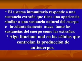 * El sistema inmunitario responde a una sustancia extraña que tiene una apariencia similar a una sustancia natural del cuerpo e  involuntariamente  ataca  tanto las sustancias del cuerpo como las extrañas. *  Algo funciona mal en las células que controlan la producción de anticuerpos.   