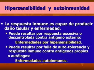 Hipersensibilidad  y  autoinmunidad La respuesta inmune es capaz de producir daño tisular y enfermedad . Puede resultar por respuesta excesiva o descontrolada contra antígeno externo:  Enfermedades por hipersensibilidad . Puede resultar por falla de auto-tolerancia y respuesta inmune contra antígenos propios  o autólogos:  Enfermedades autoinmunes . 
