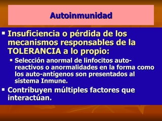 Autoinmunidad Insuficiencia o pérdida de los mecanismos responsables de la TOLERANCIA a lo propio: Selección anormal de linfocitos auto-reactivos o anormalidades en la forma como los auto-antígenos son presentados al sistema Inmune. Contribuyen múltiples factores que interactúan. 
