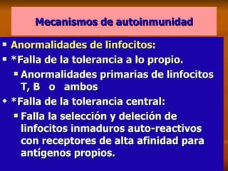 Mecanismos de autoinmunidad Anormalidades de linfocitos :  *Falla de la tolerancia a lo propio. Anormalidades primarias de linfocitos T, B  o  ambos *Falla de la tolerancia central: Falla la selección y deleción de linfocitos inmaduros auto-reactivos con receptores de alta afinidad para antígenos propios. 