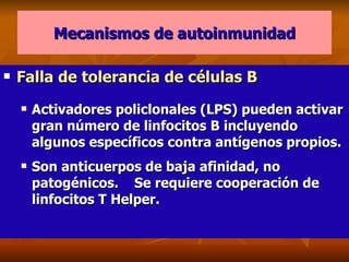 Mecanismos de autoinmunidad Falla de tolerancia de células B Activadores policlonales (LPS) pueden activar gran número de linfocitos B incluyendo algunos específicos contra antígenos propios. Son anticuerpos de baja afinidad, no patogénicos.  Se requiere cooperación de linfocitos T Helper.  
