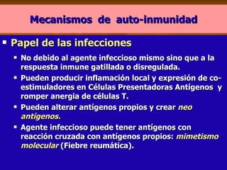 Mecanismos  de  auto-inmunidad Papel de las infecciones No debido al agente infeccioso mismo sino que a la respuesta inmune gatillada o disregulada. Pueden producir inflamación local y expresión de co-estimuladores en Células Presentadoras Antígenos  y romper anergia de células T. Pueden alterar antígenos propios y crear  neo antígenos.   Agente infeccioso puede tener antígenos con reacción cruzada con antígenos propios:  mimetismo molecular   (Fiebre reumática). 