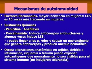 Mecanismos de autoinmunidad Factores Hormonales,  mayor incidencia en mujeres: LES es 10 veces más frecuente en mujeres. Sustancias Químicas - Penicilina : Anafilaxis -  Procainamida : Induce anticuerpos antinucleares y  algunas veces induce LES . - : puede llegar a los g. rojos y causar un neo-antígeno que genera anticuerpos y producir anemia hemolítica. Otros : alteraciones anatómicas en tejidos, debido a inflamación, isquemia o trauma puede exponer autoantígenos que normalmente no son visibles para el sistema inmune (no indujeron tolerancia). 