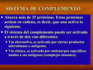 SISTEMA DE COMPLEMENTO  Abarca más de 25 proteínas. Estas proteínas actúan en cadena, es decir, que una activa la siguiente.  El sistema del complemento puede ser activado a través de dos vías diferentes:  Vía alternativa, es activada por ciertos productos  microbianos o antígenos.  Vía clásica, es activada por anticuerpos específicos unidos a sus antígenos (complejos inmunes).   
