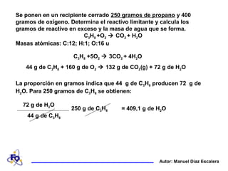 Se ponen en un recipiente cerrado 250 gramos de propano y 400
gramos de oxígeno. Determina el reactivo limitante y calcula los
gramos de reactivo en exceso y la masa de agua que se forma.
C3H8 +O2  CO2 + H2O
Masas atómicas: C:12; H:1; O:16 u
Autor: Manuel Díaz Escalera
La proporción en gramos indica que 44 g de C3H8 producen 72 g de
H2O. Para 250 gramos de C3H8 se obtienen:
= 409,1 g de H2O250 g de C3H8
72 g de H2O
44 g de C3H8
44 g de C3H8 + 160 g de O2  132 g de CO2(g) + 72 g de H2O
C3H8 +5O2  3CO2 + 4H2O
 