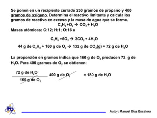 Se ponen en un recipiente cerrado 250 gramos de propano y 400
gramos de oxígeno. Determina el reactivo limitante y calcula los
gramos de reactivo en exceso y la masa de agua que se forma.
C3H8 +O2  CO2 + H2O
Masas atómicas: C:12; H:1; O:16 u
Autor: Manuel Díaz Escalera
La proporción en gramos indica que 160 g de O2 producen 72 g de
H2O. Para 400 gramos de O2 se obtienen:
= 180 g de H2O400 g de O2
72 g de H2O
160 g de O2
44 g de C3H8 + 160 g de O2  132 g de CO2(g) + 72 g de H2O
C3H8 +5O2  3CO2 + 4H2O
 