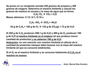 Se ponen en un recipiente cerrado 250 gramos de propano y 400
gramos de oxígeno. Determina el reactivo limitante y calcula los
gramos de reactivo en exceso y la masa de agua que se forma.
C3H8 +O2  CO2 + H2O
Masas atómicas: C:12; H:1; O:16 u
Autor: Manuel Díaz Escalera
Si 250 g de C3H8 producen 409,1 g de H2O y 400 g de O2 producen 180
g de H2O el reactivo limitante es el oxígeno (el que produce menor
cantidad de productos) y se obtienen 180 g de H2O.
44 g de C3H8 + 160 g de O2  132 g de CO2(g) + 72 g de H2O
C3H8 +5O2  3CO2 + 4H2O
Si el O2 es el reactivo limitante y se consume totalmente el C3H8 es el
reactivo en exceso.
Aclaración: en una reacción con reactivo limitante el cálculo de la
cantidad de productos siempre debe hacerse con la masa del reactivo
limitante (el que se consume totalmente).
 