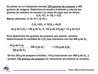Se ponen en un recipiente cerrado 250 gramos de propano y 400
gramos de oxígeno. Determina el reactivo limitante y calcula los
gramos de reactivo en exceso y la masa de agua que se forma.
C3H8 +O2  CO2 + H2O
Masas atómicas: C:12; H:1; O:16 u
Autor: Manuel Díaz Escalera
Para determinar los gramos de propano que sobran primero
determinamos la cantidad de C3H8 que reacciona con los 400 g de O2.
44 g de C3H8 + 160 g de O2  132 g de CO2(g) + 72 g de H2O
C3H8 +5O2  3CO2 + 4H2O
= 110 g de C3H8400 g de O2
44 g de C3H8
160 g de O2
De los 250 g de propano iniciales, 110 g reaccionan con 400 g de O2, y
quedan 140 gramos de propano sin reaccionar (el reactivo en exceso).
 
