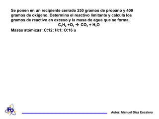 Se ponen en un recipiente cerrado 250 gramos de propano y 400
gramos de oxígeno. Determina el reactivo limitante y calcula los
gramos de reactivo en exceso y la masa de agua que se forma.
C3H8 +O2  CO2 + H2O
Masas atómicas: C:12; H:1; O:16 u
Autor: Manuel Díaz Escalera
 
