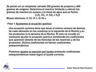 Se ponen en un recipiente cerrado 250 gramos de propano y 400
gramos de oxígeno. Determina el reactivo limitante y calcula los
gramos de reactivo en exceso y la masa de agua que se forma.
C3H8 +O2  CO2 + H2O
Masas atómicas: C:12; H:1; O:16 u
Autor: Manuel Díaz Escalera
Paso 1 Ajustamos la ecuación química
Una ecuación química tiene que tener el mismo número de átomos
de cada elemento en los reactivos (a la izquierda de la flecha) y en
los productos (a la derecha de la flecha). Si esto no sucede es
necesario ajustar la ecuación química cambiando los coeficientes
que aparecen delante de las fórmulas de los reactivos y de los
productos. Dichos coeficientes se llaman coeficientes
estequiométricos
Podemos ajustar la reacción por tanteo probando coeficientes
estequiométricos hasta lograr el ajuste correcto.
 